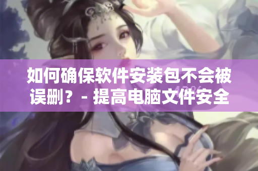如何确保软件安装包不会被误删？- 提高电脑文件安全性来应对