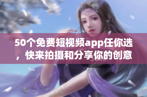 50个免费短视频app任你选，快来拍摄和分享你的创意！