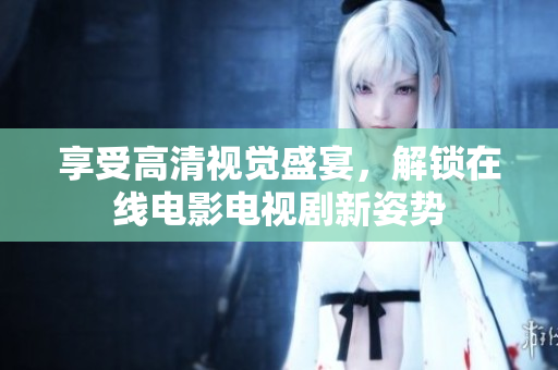 享受高清视觉盛宴，解锁在线电影电视剧新姿势