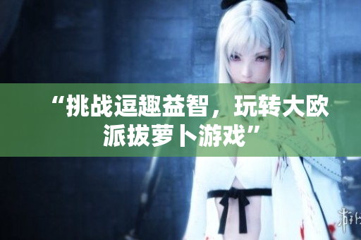 “挑战逗趣益智，玩转大欧派拔萝卜游戏”
