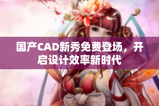 国产CAD新秀免费登场，开启设计效率新时代