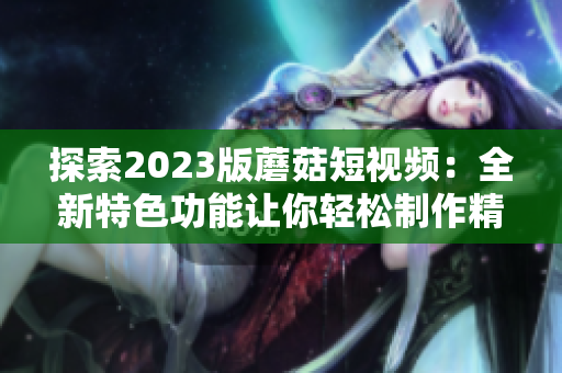 探索2023版蘑菇短视频：全新特色功能让你轻松制作精美视频