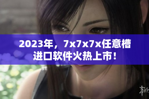 2023年，7x7x7x任意槽进口软件火热上市！