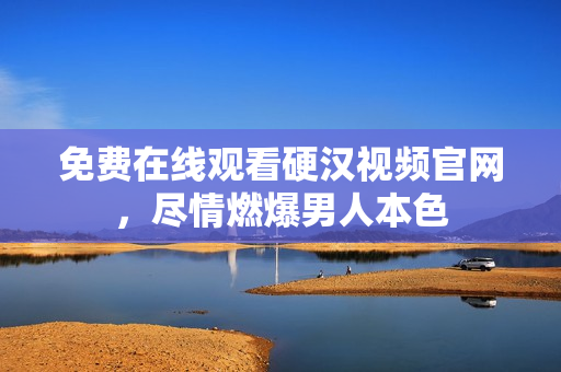 免费在线观看硬汉视频官网，尽情燃爆男人本色