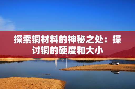 探索铜材料的神秘之处：探讨铜的硬度和大小