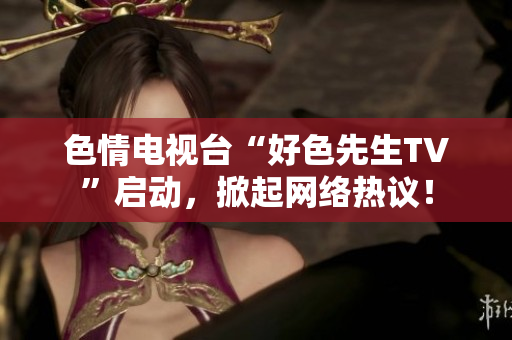 色情电视台“好色先生TV”启动，掀起网络热议！