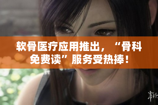 软骨医疗应用推出，“骨科免费读”服务受热捧！