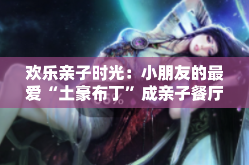 欢乐亲子时光：小朋友的最爱“土豪布丁”成亲子餐厅新宠！