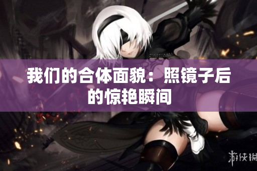 我们的合体面貌：照镜子后的惊艳瞬间