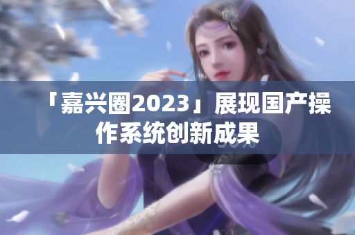 「嘉兴圈2023」展现国产操作系统创新成果