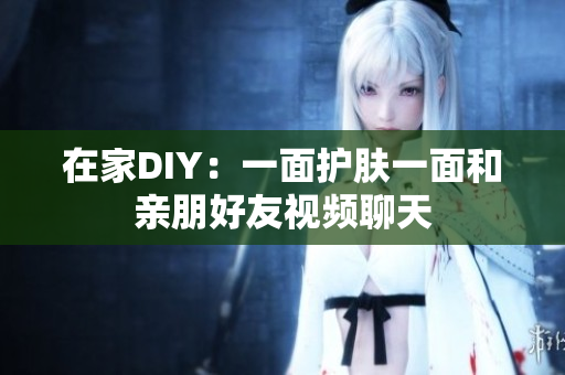 在家DIY：一面护肤一面和亲朋好友视频聊天