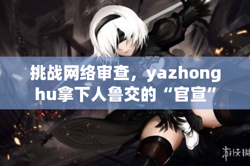 挑战网络审查，yazhonghu拿下人鲁交的“官宣”