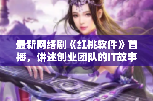 最新网络剧《红桃软件》首播，讲述创业团队的IT故事