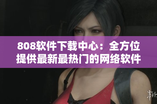 808软件下载中心：全方位提供最新最热门的网络软件资源