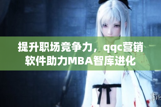 提升职场竞争力，qqc营销软件助力MBA智库进化