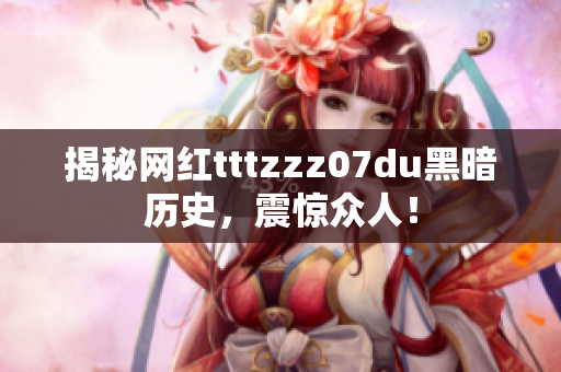 揭秘网红tttzzz07du黑暗历史，震惊众人！