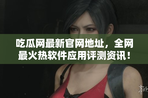 吃瓜网最新官网地址，全网最火热软件应用评测资讯！