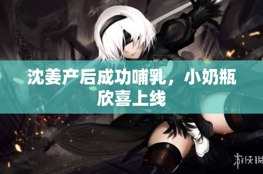 沈姜产后成功哺乳，小奶瓶欣喜上线