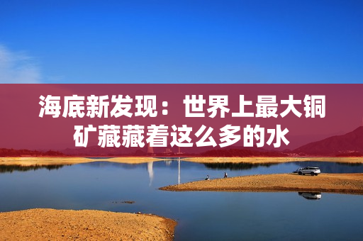 海底新发现：世界上最大铜矿藏藏着这么多的水