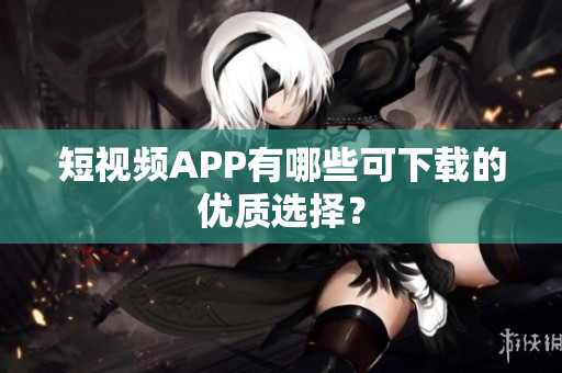 短视频APP有哪些可下载的优质选择？
