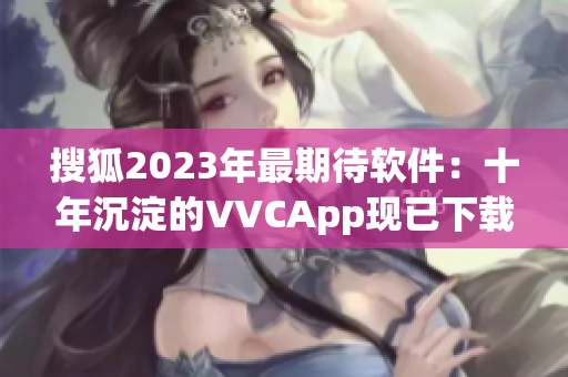 搜狐2023年最期待软件：十年沉淀的VVCApp现已下载！