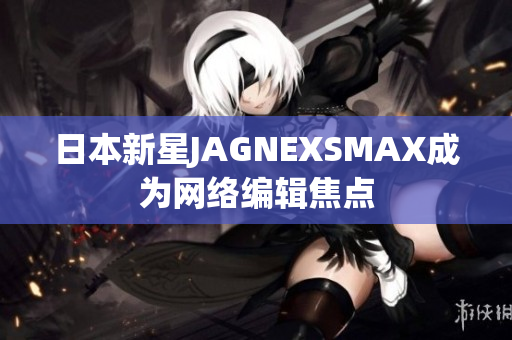 日本新星JAGNEXSMAX成为网络编辑焦点