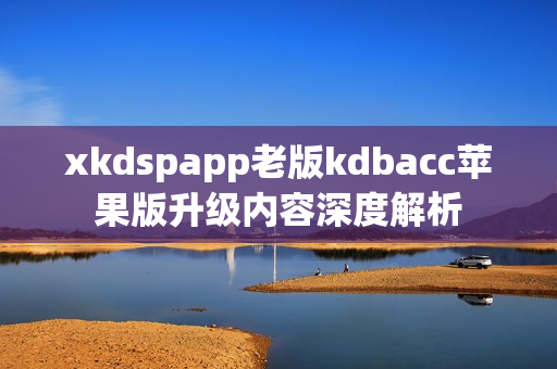 xkdspapp老版kdbacc苹果版升级内容深度解析
