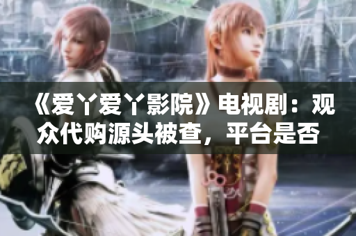 《爱丫爱丫影院》电视剧：观众代购源头被查，平台是否承担连带责任？