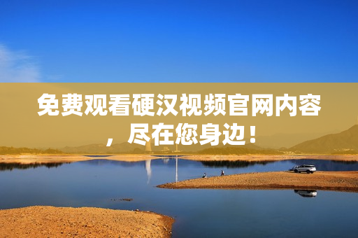 免费观看硬汉视频官网内容，尽在您身边！