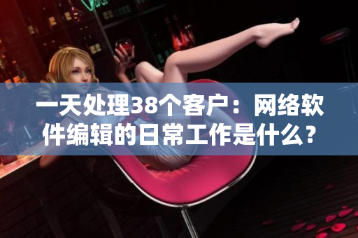 一天处理38个客户：网络软件编辑的日常工作是什么？