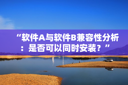 “软件A与软件B兼容性分析：是否可以同时安装？”