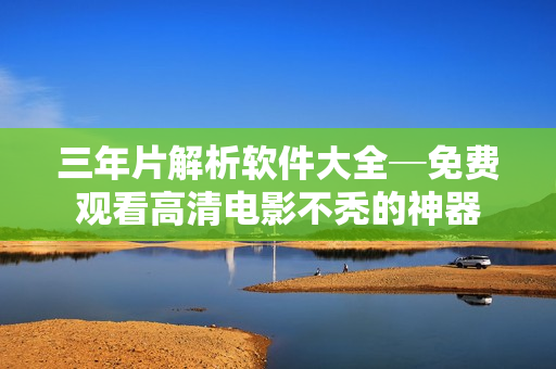 三年片解析软件大全─免费观看高清电影不秃的神器