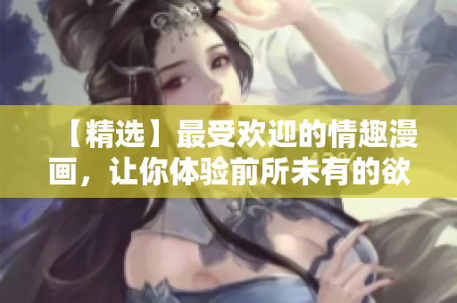 【精选】最受欢迎的情趣漫画，让你体验前所未有的欲望之旅！