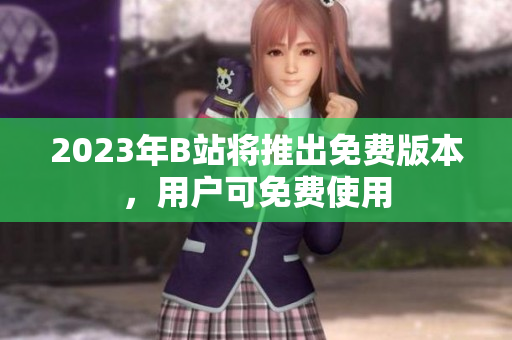 2023年B站将推出免费版本，用户可免费使用