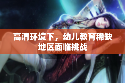 高清环境下，幼儿教育稀缺地区面临挑战