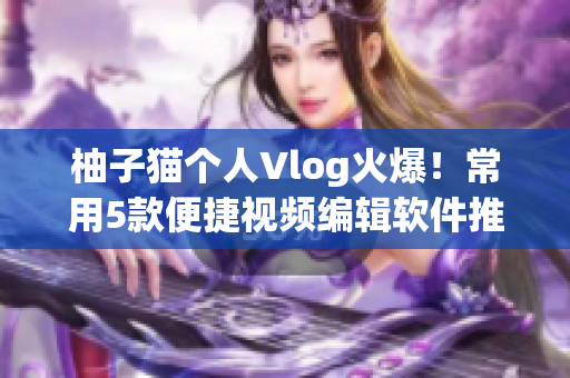 柚子猫个人Vlog火爆！常用5款便捷视频编辑软件推荐！