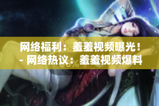 网络福利：羞羞视频曝光！ - 网络热议：羞羞视频爆料曝光！
