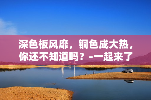 深色板风靡，铜色成大热，你还不知道吗？-一起来了解吧！