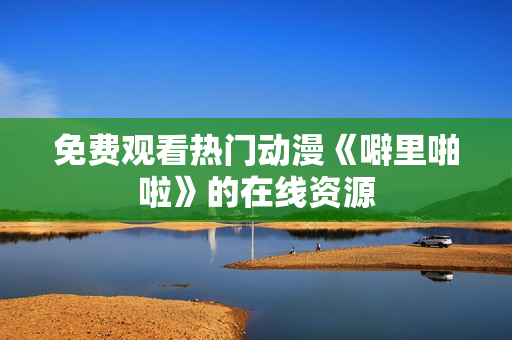 免费观看热门动漫《噼里啪啦》的在线资源