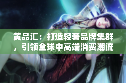 黄品汇：打造轻奢品牌集群，引领全球中高端消费潮流