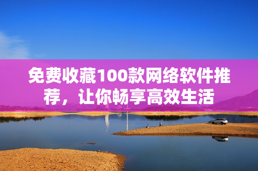 免费收藏100款网络软件推荐，让你畅享高效生活