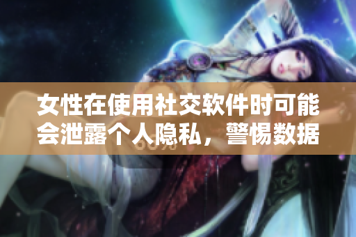女性在使用社交软件时可能会泄露个人隐私，警惕数据安全问题