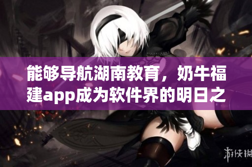 能够导航湖南教育，奶牛福建app成为软件界的明日之星