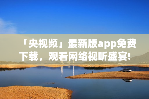 「央视频」最新版app免费下载，观看网络视听盛宴!