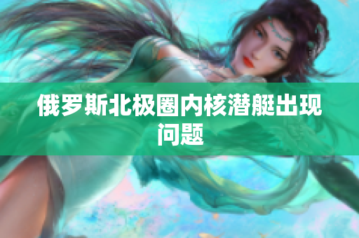 俄罗斯北极圈内核潜艇出现问题