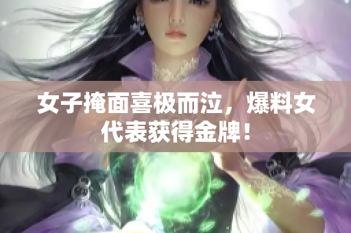 女子掩面喜极而泣，爆料女代表获得金牌！