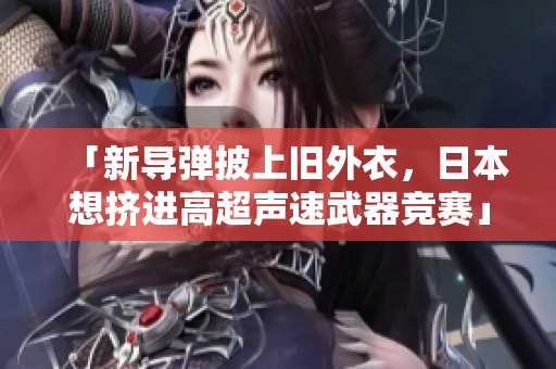 「新导弹披上旧外衣，日本想挤进高超声速武器竞赛」