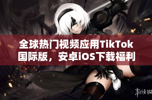 全球热门视频应用TikTok国际版，安卓iOS下载福利