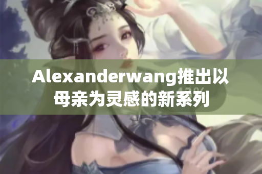 Alexanderwang推出以母亲为灵感的新系列
