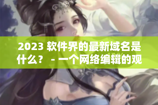 2023 软件界的最新域名是什么？ - 一个网络编辑的观察
